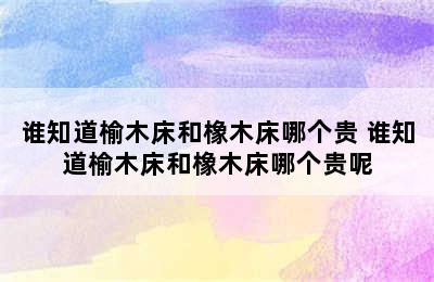 谁知道榆木床和橡木床哪个贵 谁知道榆木床和橡木床哪个贵呢